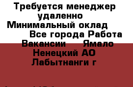 Требуется менеджер удаленно › Минимальный оклад ­ 15 000 - Все города Работа » Вакансии   . Ямало-Ненецкий АО,Лабытнанги г.